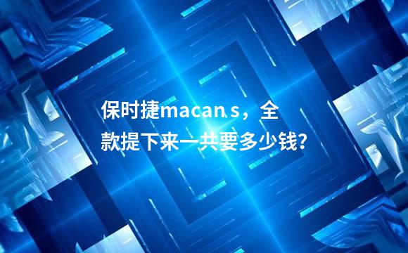保时捷macan s，全款提下来一共要多少钱？